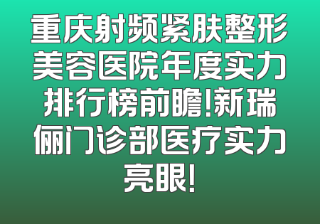 重庆射频紧肤整形美容医院年度实力排行榜前瞻！新瑞俪门诊部医疗实力亮眼！