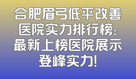 合肥眉弓低平改善医院实力排行榜：最新上榜医院展示登峰实力！