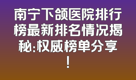 南宁下颌医院排行榜最新排名情况揭秘：权威榜单分享！