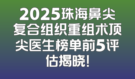 2025珠海鼻尖复合组织重组术顶尖医生榜单前5评估揭晓！