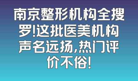 南京整形机构全搜罗！这批医美机构声名远扬，热门评价不俗！