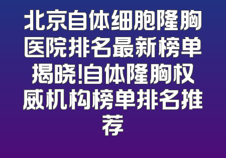 北京自体细胞隆胸医院排名最新榜单揭晓！自体隆胸权威机构榜单排名推荐