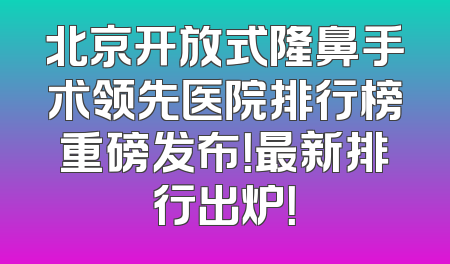 北京开放式隆鼻手术领先医院排行榜重磅发布！最新排行出炉！