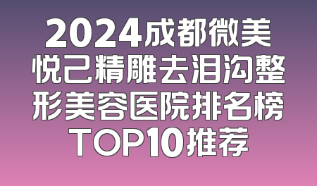 2024成都微美悦己精雕去泪沟整形美容医院排名榜TOP10推荐