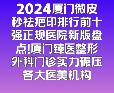 2024厦门微皮秒祛疤印排行前十强正规医院新版盘点！厦门臻医整形外科门诊实力碾压各大医美机构