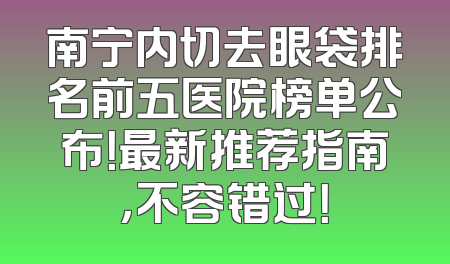 南宁内切去眼袋排名前五医院榜单公布！最新推荐指南，不容错过！