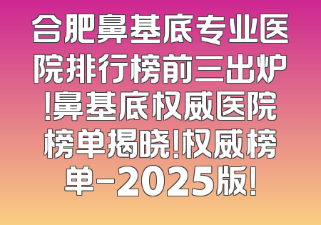 合肥鼻基底专业医院排行榜前三出炉！鼻基底权威医院榜单揭晓！权威榜单-2025版！