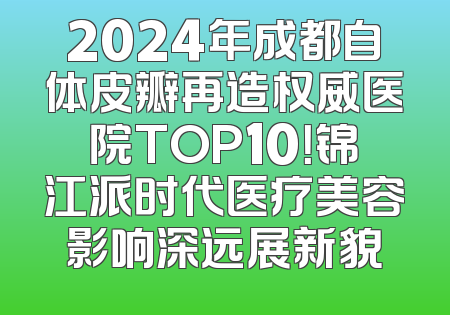 2024年成都自体皮瓣再造权威医院TOP10！锦江派时代医疗美容影响深远展新貌