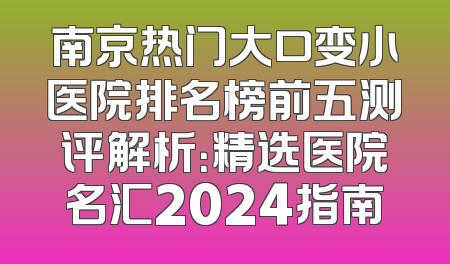 南京热门大口变小医院排名榜前五测评解析：精选医院名汇2024指南