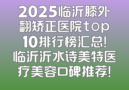 2025临沂膝外翻矫正医院top10排行榜汇总！临沂沂水诗美特医疗美容口碑推荐！