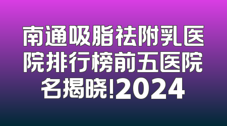 南通吸脂祛附乳医院排行榜前五医院名揭晓!2024