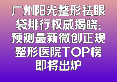 广州阳光整形祛眼袋排行权威揭晓：预测最新微创正规整形医院TOP榜即将出炉