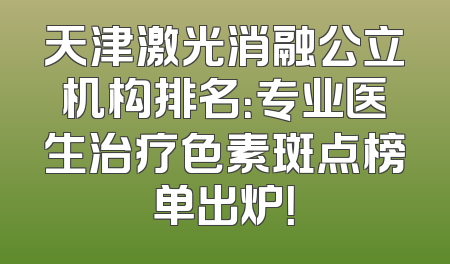 天津激光消融公立机构排名：专业医生治疗色素斑点榜单出炉！