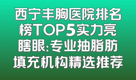 西宁丰胸医院排名榜TOP5实力亮瞎眼：专业抽脂肪填充机构精选推荐