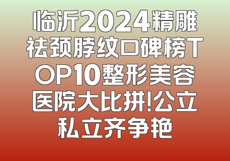 临沂2024精雕祛颈脖纹口碑榜TOP10整形美容医院大比拼！公立私立齐争艳