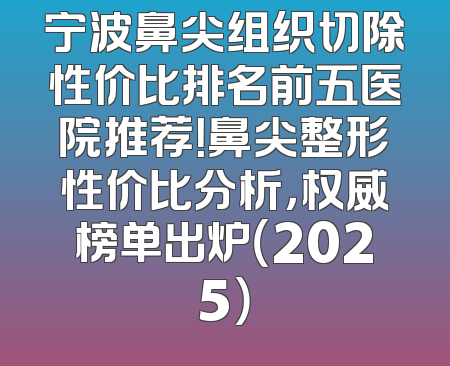 宁波鼻尖组织切除性价比排名前五医院推荐！鼻尖整形性价比分析，权威榜单出炉（2025）