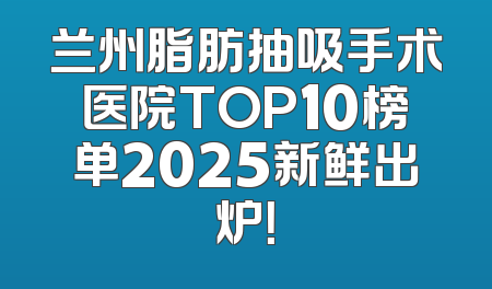 兰州脂肪抽吸手术医院TOP10榜单2025新鲜出炉！