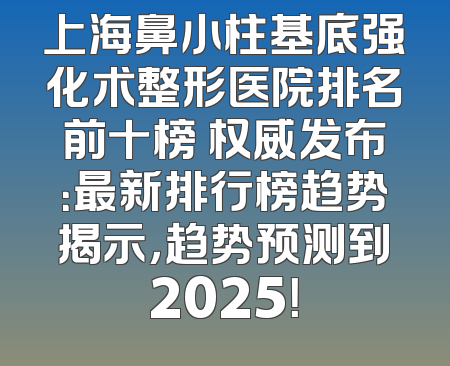 上海鼻小柱基底强化术整形医院排名前十榜 权威发布：最新排行榜趋势揭示，趋势预测到2025！