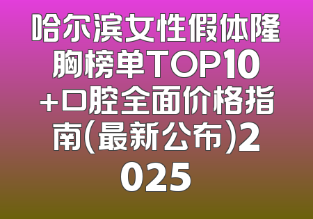 哈尔滨女性假体隆胸榜单TOP10+口腔全面价格指南（最新公布）2025