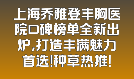 上海乔雅登丰胸医院口碑榜单全新出炉，打造丰满魅力首选！种草热推！