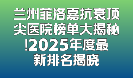 兰州菲洛嘉抗衰顶尖医院榜单大揭秘！2025年度最新排名揭晓