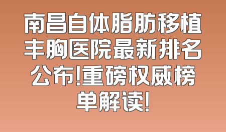 南昌自体脂肪移植丰胸医院最新排名公布！重磅权威榜单解读！