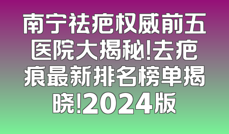 南宁祛疤权威前五医院大揭秘！去疤痕最新排名榜单揭晓！2024版