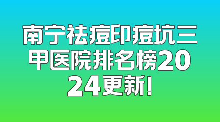 南宁祛痘印痘坑三甲医院排名榜2024更新!
