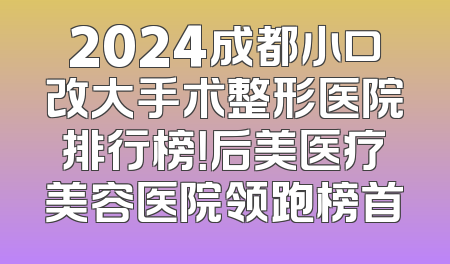 2024成都小口改大手术整形医院排行榜！后美医疗美容医院领跑榜首