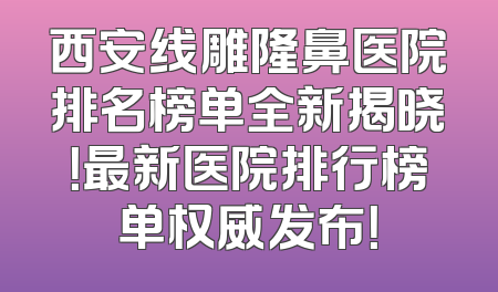 西安线雕隆鼻医院排名榜单全新揭晓！最新医院排行榜单权威发布！