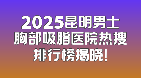 2025昆明男士胸部吸脂医院热搜排行榜揭晓！