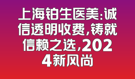 上海铂生医美：诚信透明收费，铸就信赖之选，2024新风尚
