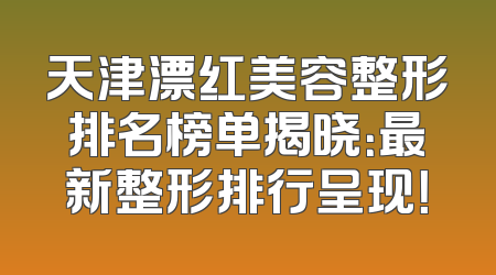 天津漂红美容整形排名榜单揭晓：最新整形排行呈现！