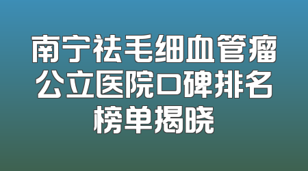 南宁祛毛细血管瘤公立医院口碑排名榜单揭晓