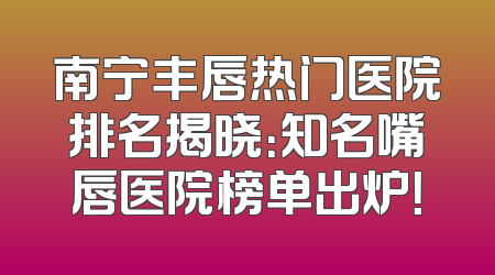南宁丰唇热门医院排名揭晓：知名嘴唇医院榜单出炉！