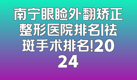 南宁眼睑外翻矫正整形医院排名丨祛斑手术排名!2024