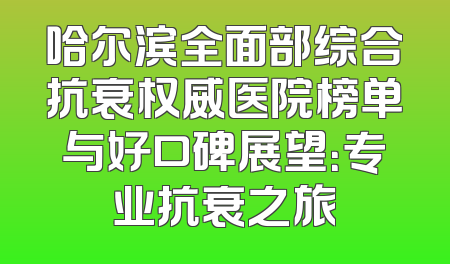 哈尔滨全面部综合抗衰权威医院榜单与好口碑展望：专业抗衰之旅