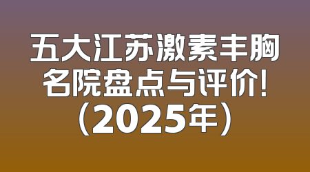 五大江苏激素丰胸名院盘点与评价！（2025年）