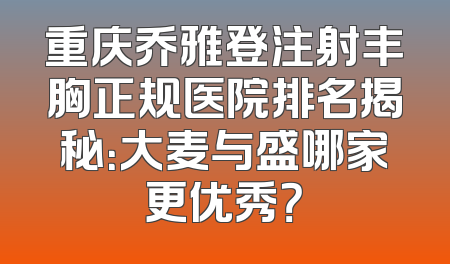 重庆乔雅登注射丰胸正规医院排名揭秘：大麦与盛哪家更优秀？