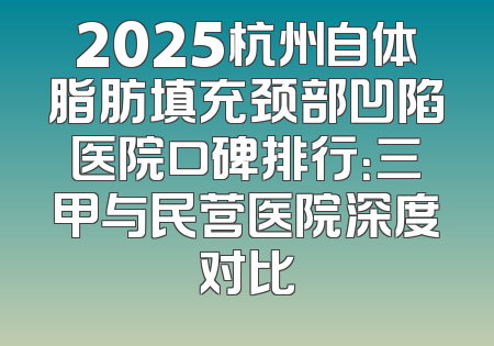 2025杭州自体脂肪填充颈部凹陷医院口碑排行：三甲与民营医院深度对比