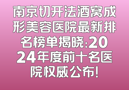 南京切开法酒窝成形美容医院最新排名榜单揭晓：2024年度前十名医院权威公布！