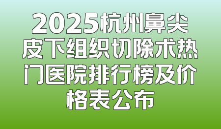 2025杭州鼻尖皮下组织切除术热门医院排行榜及价格表公布