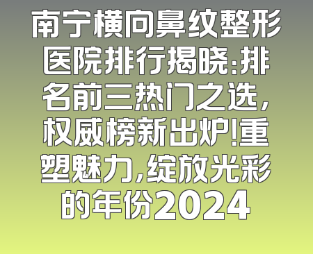 南宁横向鼻纹整形医院排行揭晓：排名前三热门之选，权威榜新出炉！重塑魅力，绽放光彩的年份2024