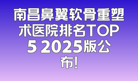 南昌鼻翼软骨重塑术医院排名TOP5 2025版公布！