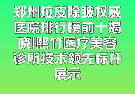 郑州拉皮除皱权威医院排行榜前十揭晓！熙竹医疗美容诊所技术领先标杆展示