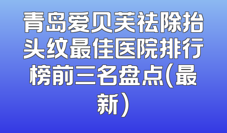 青岛爱贝芙祛除抬头纹最佳医院排行榜前三名盘点（最新）