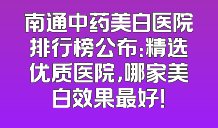 南通中药美白医院排行榜公布：精选优质医院，哪家美白效果最好！