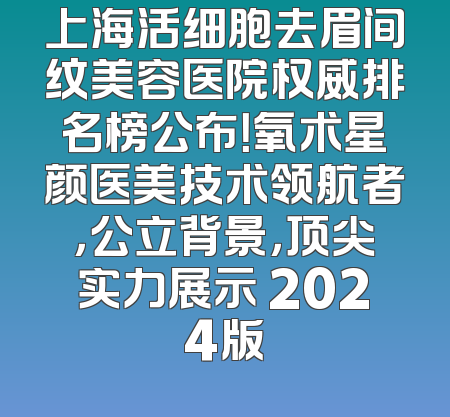 上海活细胞去眉间纹美容医院权威排名榜公布！氧术星颜医美技术领航者，公立背景，顶尖实力展示 2024版