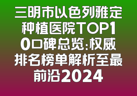 三明市以色列雅定种植医院TOP10口碑总览：权威排名榜单解析至最前沿2024