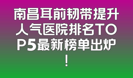 南昌耳前韧带提升人气医院排名TOP5最新榜单出炉！